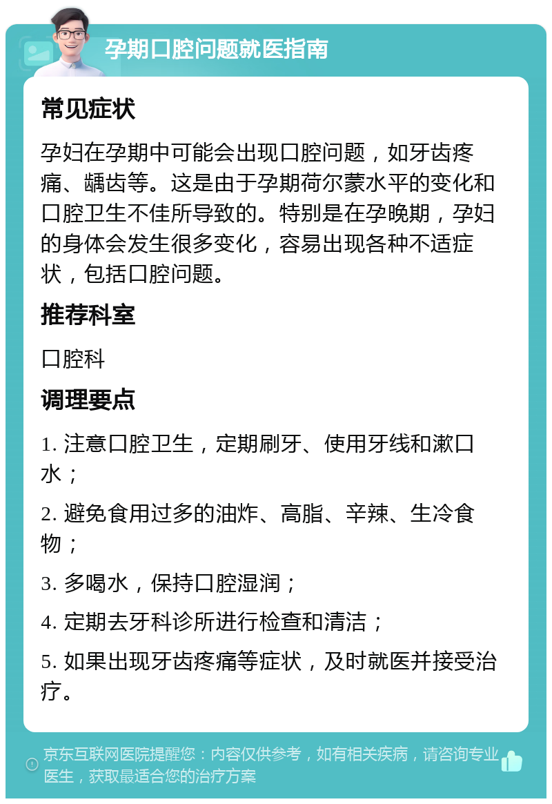 孕期口腔问题就医指南 常见症状 孕妇在孕期中可能会出现口腔问题，如牙齿疼痛、龋齿等。这是由于孕期荷尔蒙水平的变化和口腔卫生不佳所导致的。特别是在孕晚期，孕妇的身体会发生很多变化，容易出现各种不适症状，包括口腔问题。 推荐科室 口腔科 调理要点 1. 注意口腔卫生，定期刷牙、使用牙线和漱口水； 2. 避免食用过多的油炸、高脂、辛辣、生冷食物； 3. 多喝水，保持口腔湿润； 4. 定期去牙科诊所进行检查和清洁； 5. 如果出现牙齿疼痛等症状，及时就医并接受治疗。