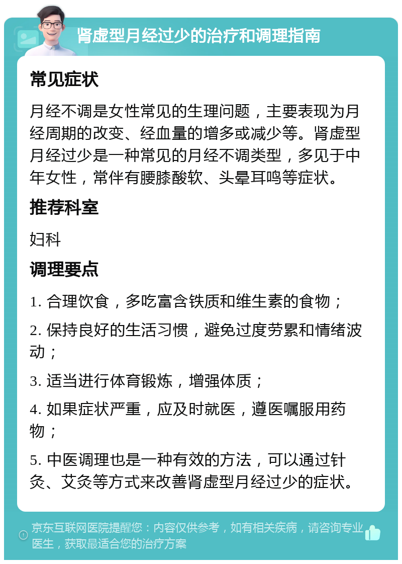 肾虚型月经过少的治疗和调理指南 常见症状 月经不调是女性常见的生理问题，主要表现为月经周期的改变、经血量的增多或减少等。肾虚型月经过少是一种常见的月经不调类型，多见于中年女性，常伴有腰膝酸软、头晕耳鸣等症状。 推荐科室 妇科 调理要点 1. 合理饮食，多吃富含铁质和维生素的食物； 2. 保持良好的生活习惯，避免过度劳累和情绪波动； 3. 适当进行体育锻炼，增强体质； 4. 如果症状严重，应及时就医，遵医嘱服用药物； 5. 中医调理也是一种有效的方法，可以通过针灸、艾灸等方式来改善肾虚型月经过少的症状。