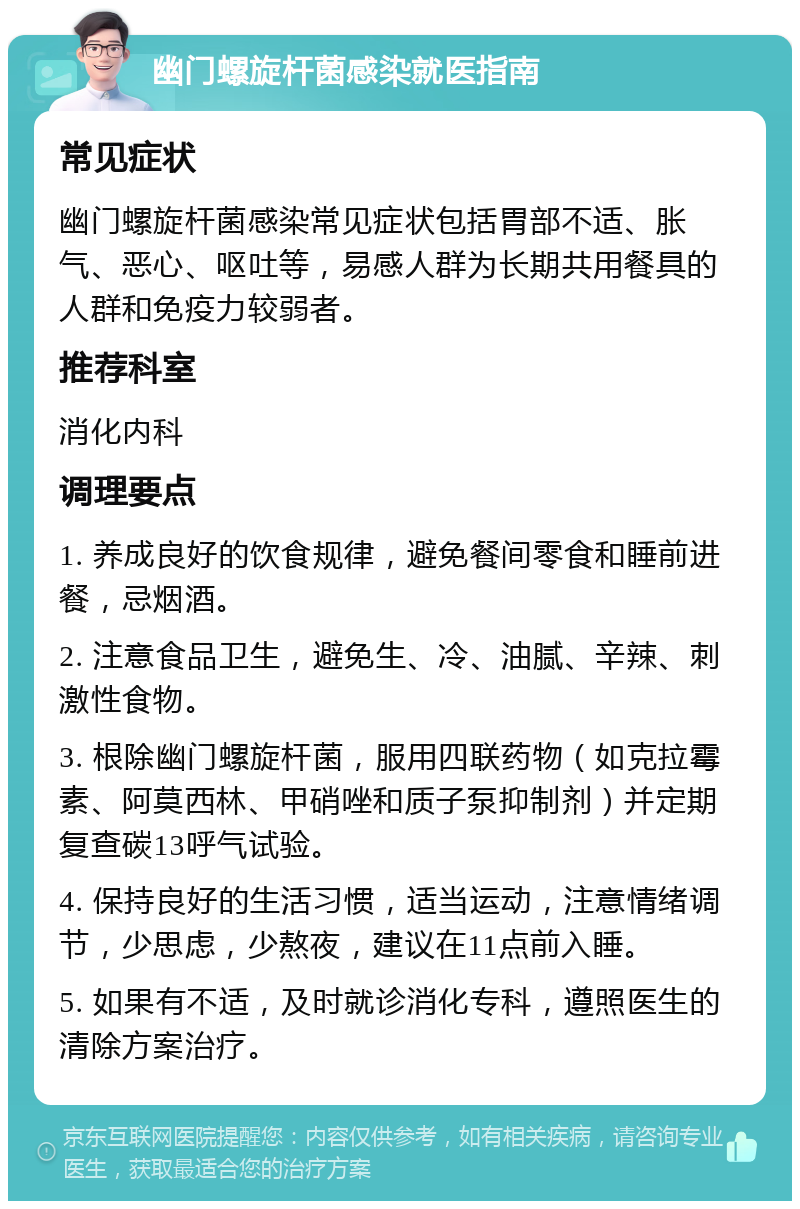 幽门螺旋杆菌感染就医指南 常见症状 幽门螺旋杆菌感染常见症状包括胃部不适、胀气、恶心、呕吐等，易感人群为长期共用餐具的人群和免疫力较弱者。 推荐科室 消化内科 调理要点 1. 养成良好的饮食规律，避免餐间零食和睡前进餐，忌烟酒。 2. 注意食品卫生，避免生、冷、油腻、辛辣、刺激性食物。 3. 根除幽门螺旋杆菌，服用四联药物（如克拉霉素、阿莫西林、甲硝唑和质子泵抑制剂）并定期复查碳13呼气试验。 4. 保持良好的生活习惯，适当运动，注意情绪调节，少思虑，少熬夜，建议在11点前入睡。 5. 如果有不适，及时就诊消化专科，遵照医生的清除方案治疗。