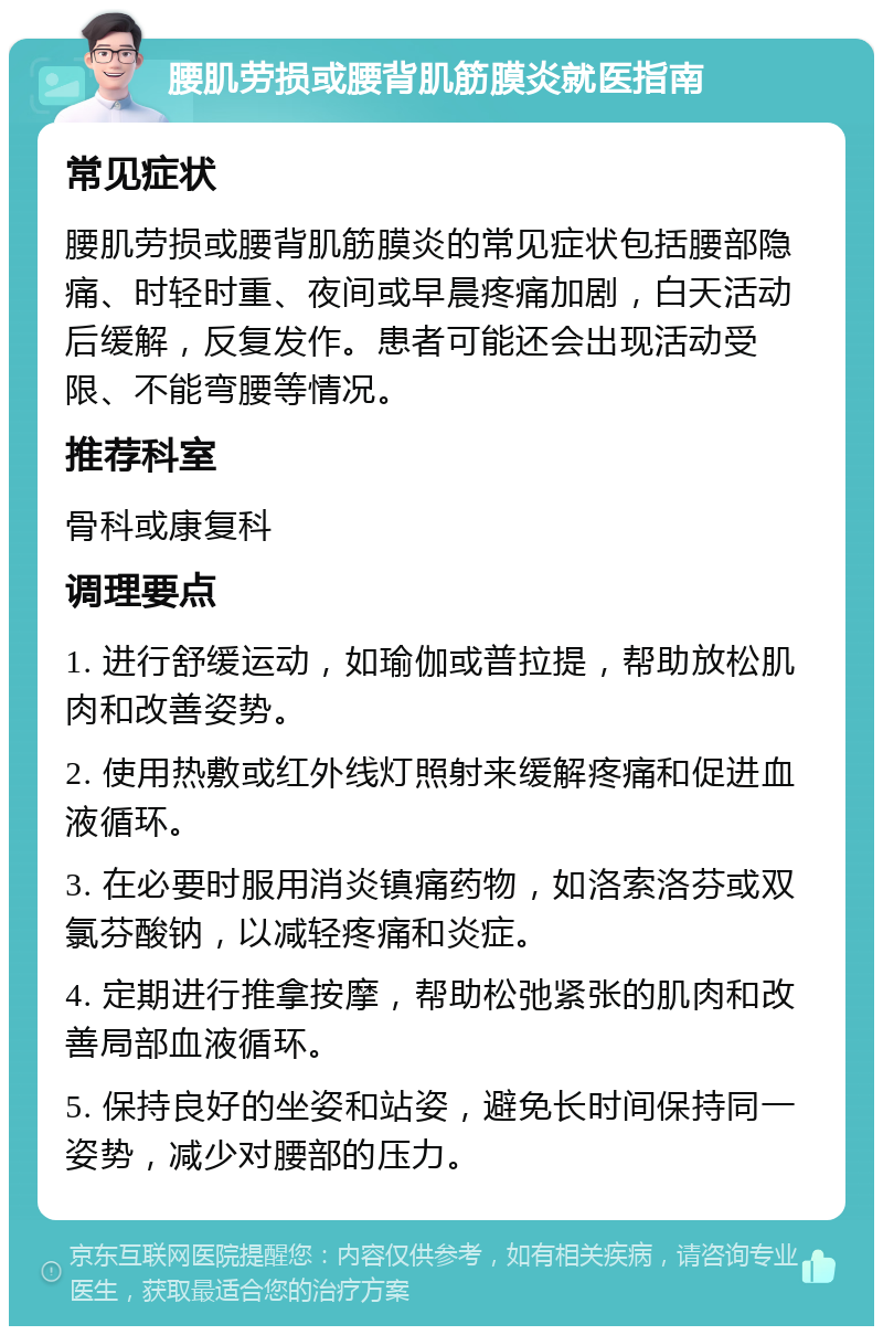 腰肌劳损或腰背肌筋膜炎就医指南 常见症状 腰肌劳损或腰背肌筋膜炎的常见症状包括腰部隐痛、时轻时重、夜间或早晨疼痛加剧，白天活动后缓解，反复发作。患者可能还会出现活动受限、不能弯腰等情况。 推荐科室 骨科或康复科 调理要点 1. 进行舒缓运动，如瑜伽或普拉提，帮助放松肌肉和改善姿势。 2. 使用热敷或红外线灯照射来缓解疼痛和促进血液循环。 3. 在必要时服用消炎镇痛药物，如洛索洛芬或双氯芬酸钠，以减轻疼痛和炎症。 4. 定期进行推拿按摩，帮助松弛紧张的肌肉和改善局部血液循环。 5. 保持良好的坐姿和站姿，避免长时间保持同一姿势，减少对腰部的压力。