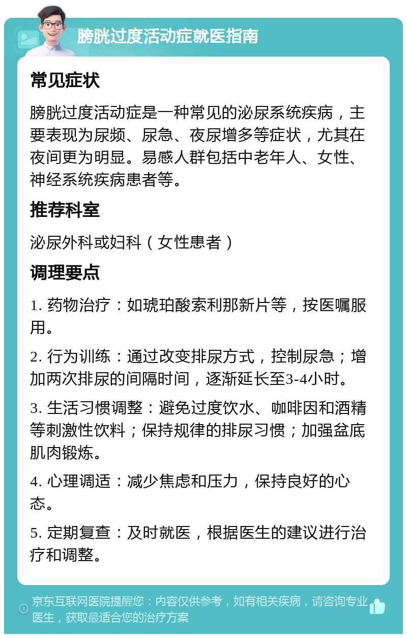 膀胱过度活动症就医指南 常见症状 膀胱过度活动症是一种常见的泌尿系统疾病，主要表现为尿频、尿急、夜尿增多等症状，尤其在夜间更为明显。易感人群包括中老年人、女性、神经系统疾病患者等。 推荐科室 泌尿外科或妇科（女性患者） 调理要点 1. 药物治疗：如琥珀酸索利那新片等，按医嘱服用。 2. 行为训练：通过改变排尿方式，控制尿急；增加两次排尿的间隔时间，逐渐延长至3-4小时。 3. 生活习惯调整：避免过度饮水、咖啡因和酒精等刺激性饮料；保持规律的排尿习惯；加强盆底肌肉锻炼。 4. 心理调适：减少焦虑和压力，保持良好的心态。 5. 定期复查：及时就医，根据医生的建议进行治疗和调整。