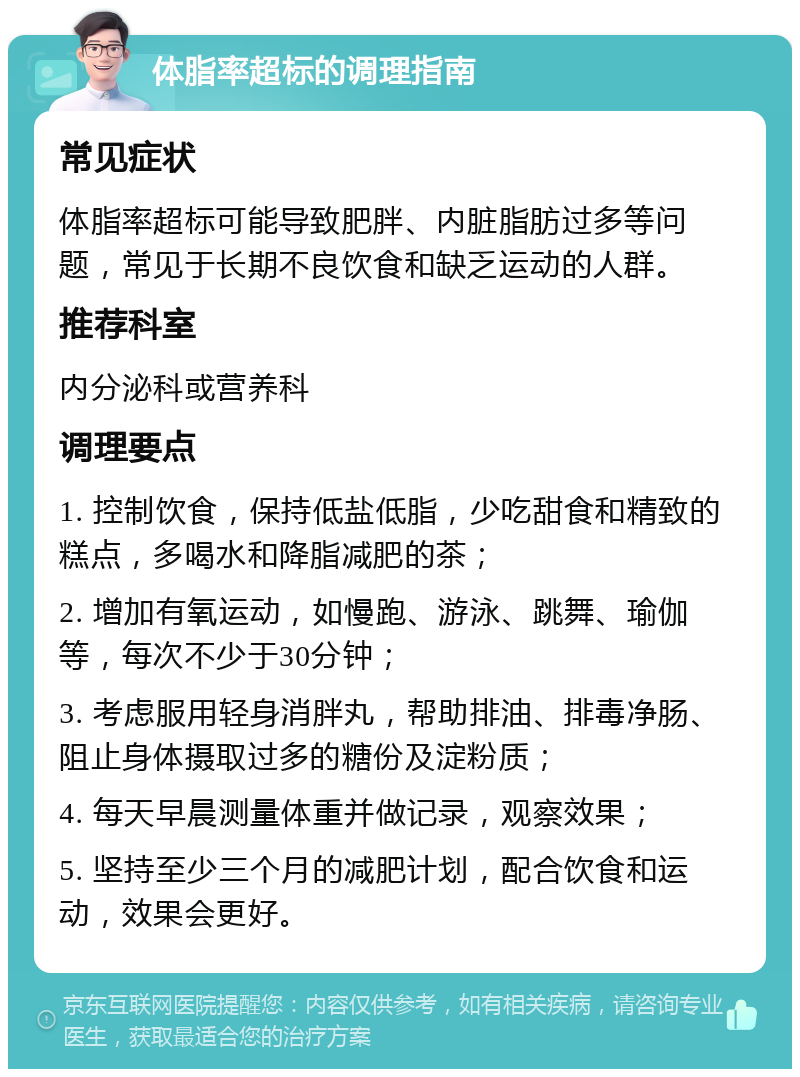 体脂率超标的调理指南 常见症状 体脂率超标可能导致肥胖、内脏脂肪过多等问题，常见于长期不良饮食和缺乏运动的人群。 推荐科室 内分泌科或营养科 调理要点 1. 控制饮食，保持低盐低脂，少吃甜食和精致的糕点，多喝水和降脂减肥的茶； 2. 增加有氧运动，如慢跑、游泳、跳舞、瑜伽等，每次不少于30分钟； 3. 考虑服用轻身消胖丸，帮助排油、排毒净肠、阻止身体摄取过多的糖份及淀粉质； 4. 每天早晨测量体重并做记录，观察效果； 5. 坚持至少三个月的减肥计划，配合饮食和运动，效果会更好。