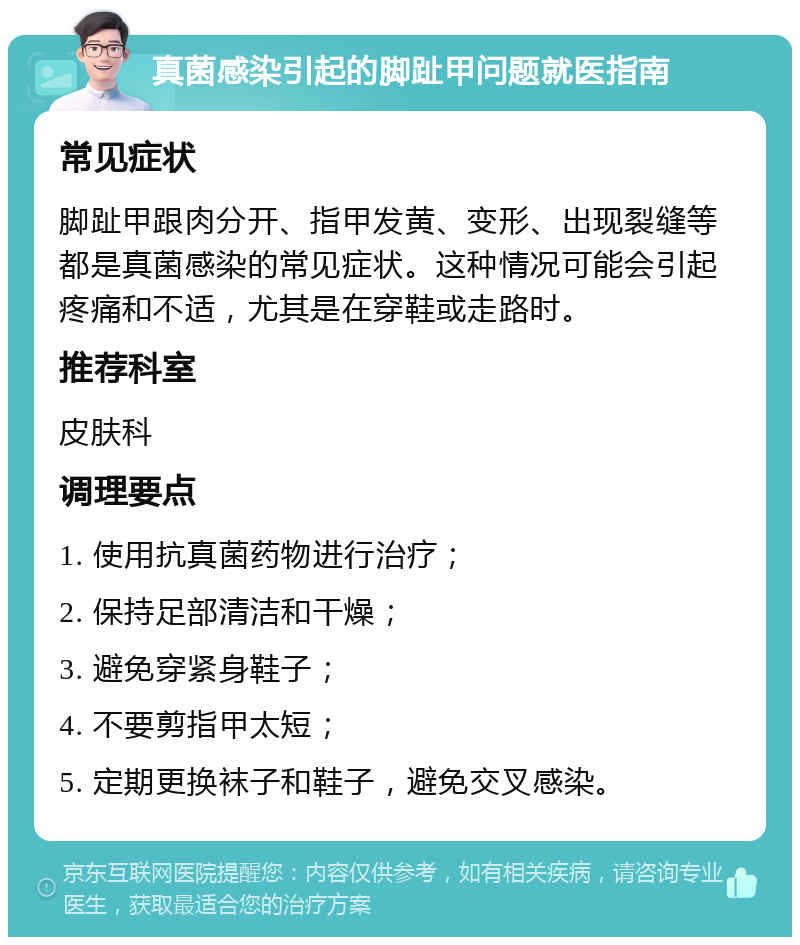 真菌感染引起的脚趾甲问题就医指南 常见症状 脚趾甲跟肉分开、指甲发黄、变形、出现裂缝等都是真菌感染的常见症状。这种情况可能会引起疼痛和不适，尤其是在穿鞋或走路时。 推荐科室 皮肤科 调理要点 1. 使用抗真菌药物进行治疗； 2. 保持足部清洁和干燥； 3. 避免穿紧身鞋子； 4. 不要剪指甲太短； 5. 定期更换袜子和鞋子，避免交叉感染。