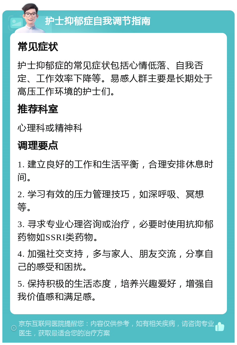 护士抑郁症自我调节指南 常见症状 护士抑郁症的常见症状包括心情低落、自我否定、工作效率下降等。易感人群主要是长期处于高压工作环境的护士们。 推荐科室 心理科或精神科 调理要点 1. 建立良好的工作和生活平衡，合理安排休息时间。 2. 学习有效的压力管理技巧，如深呼吸、冥想等。 3. 寻求专业心理咨询或治疗，必要时使用抗抑郁药物如SSRI类药物。 4. 加强社交支持，多与家人、朋友交流，分享自己的感受和困扰。 5. 保持积极的生活态度，培养兴趣爱好，增强自我价值感和满足感。