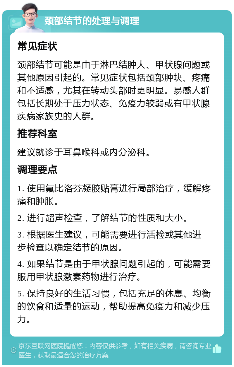 颈部结节的处理与调理 常见症状 颈部结节可能是由于淋巴结肿大、甲状腺问题或其他原因引起的。常见症状包括颈部肿块、疼痛和不适感，尤其在转动头部时更明显。易感人群包括长期处于压力状态、免疫力较弱或有甲状腺疾病家族史的人群。 推荐科室 建议就诊于耳鼻喉科或内分泌科。 调理要点 1. 使用氟比洛芬凝胶贴膏进行局部治疗，缓解疼痛和肿胀。 2. 进行超声检查，了解结节的性质和大小。 3. 根据医生建议，可能需要进行活检或其他进一步检查以确定结节的原因。 4. 如果结节是由于甲状腺问题引起的，可能需要服用甲状腺激素药物进行治疗。 5. 保持良好的生活习惯，包括充足的休息、均衡的饮食和适量的运动，帮助提高免疫力和减少压力。