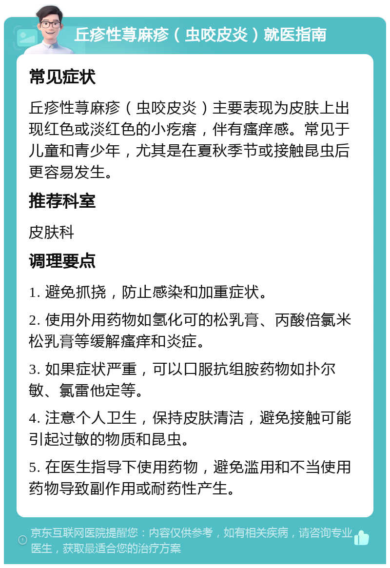 丘疹性荨麻疹（虫咬皮炎）就医指南 常见症状 丘疹性荨麻疹（虫咬皮炎）主要表现为皮肤上出现红色或淡红色的小疙瘩，伴有瘙痒感。常见于儿童和青少年，尤其是在夏秋季节或接触昆虫后更容易发生。 推荐科室 皮肤科 调理要点 1. 避免抓挠，防止感染和加重症状。 2. 使用外用药物如氢化可的松乳膏、丙酸倍氯米松乳膏等缓解瘙痒和炎症。 3. 如果症状严重，可以口服抗组胺药物如扑尔敏、氯雷他定等。 4. 注意个人卫生，保持皮肤清洁，避免接触可能引起过敏的物质和昆虫。 5. 在医生指导下使用药物，避免滥用和不当使用药物导致副作用或耐药性产生。