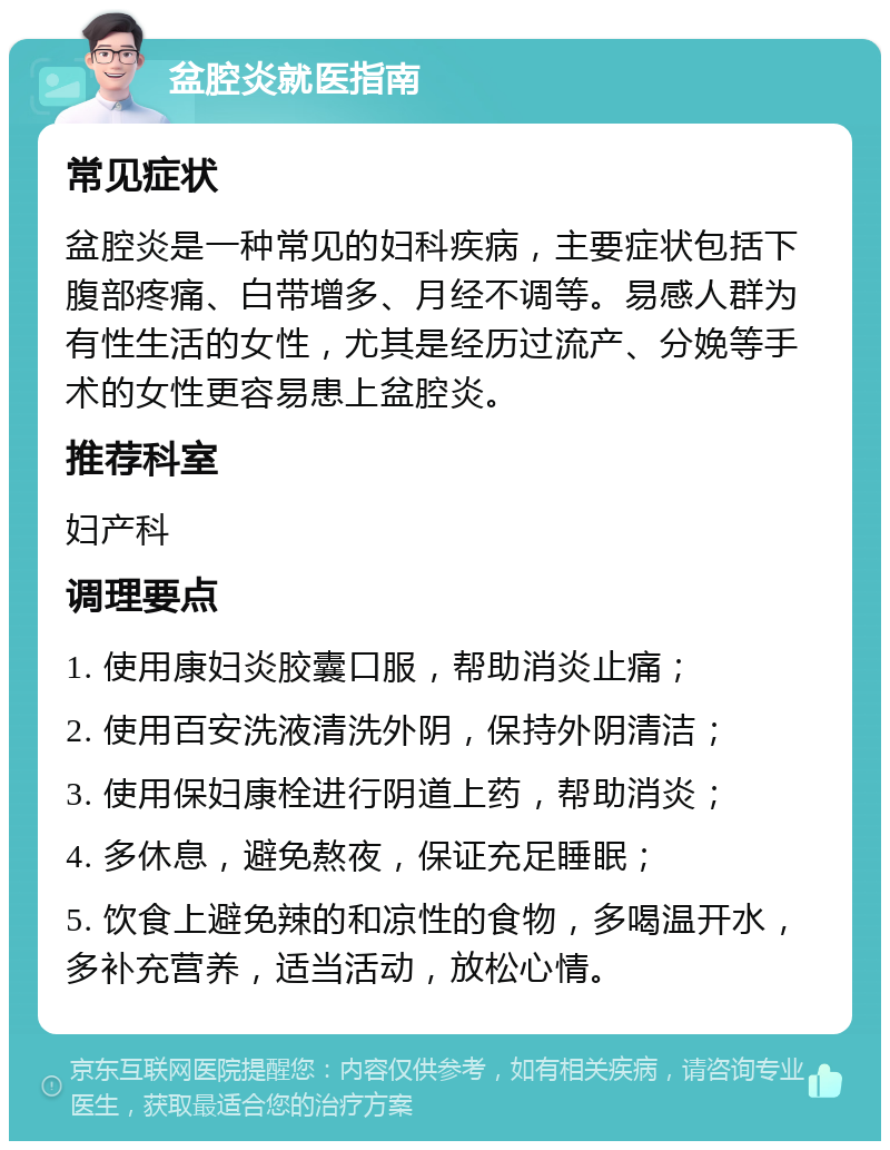 盆腔炎就医指南 常见症状 盆腔炎是一种常见的妇科疾病，主要症状包括下腹部疼痛、白带增多、月经不调等。易感人群为有性生活的女性，尤其是经历过流产、分娩等手术的女性更容易患上盆腔炎。 推荐科室 妇产科 调理要点 1. 使用康妇炎胶囊口服，帮助消炎止痛； 2. 使用百安洗液清洗外阴，保持外阴清洁； 3. 使用保妇康栓进行阴道上药，帮助消炎； 4. 多休息，避免熬夜，保证充足睡眠； 5. 饮食上避免辣的和凉性的食物，多喝温开水，多补充营养，适当活动，放松心情。