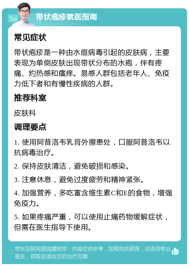 带状疱疹就医指南 常见症状 带状疱疹是一种由水痘病毒引起的皮肤病，主要表现为单侧皮肤出现带状分布的水疱，伴有疼痛、灼热感和瘙痒。易感人群包括老年人、免疫力低下者和有慢性疾病的人群。 推荐科室 皮肤科 调理要点 1. 使用阿昔洛韦乳膏外擦患处，口服阿昔洛韦以抗病毒治疗。 2. 保持皮肤清洁，避免破损和感染。 3. 注意休息，避免过度疲劳和精神紧张。 4. 加强营养，多吃富含维生素C和E的食物，增强免疫力。 5. 如果疼痛严重，可以使用止痛药物缓解症状，但需在医生指导下使用。