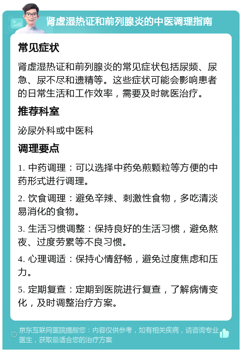 肾虚湿热证和前列腺炎的中医调理指南 常见症状 肾虚湿热证和前列腺炎的常见症状包括尿频、尿急、尿不尽和遗精等。这些症状可能会影响患者的日常生活和工作效率，需要及时就医治疗。 推荐科室 泌尿外科或中医科 调理要点 1. 中药调理：可以选择中药免煎颗粒等方便的中药形式进行调理。 2. 饮食调理：避免辛辣、刺激性食物，多吃清淡易消化的食物。 3. 生活习惯调整：保持良好的生活习惯，避免熬夜、过度劳累等不良习惯。 4. 心理调适：保持心情舒畅，避免过度焦虑和压力。 5. 定期复查：定期到医院进行复查，了解病情变化，及时调整治疗方案。