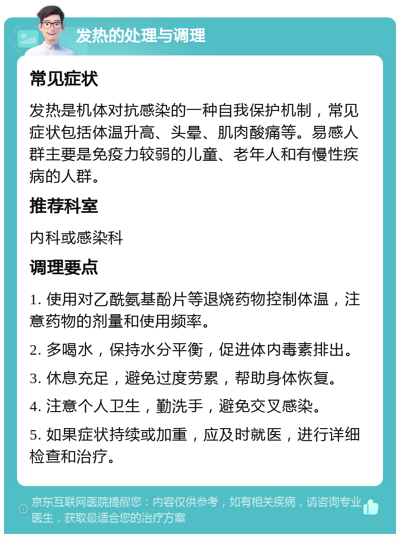 发热的处理与调理 常见症状 发热是机体对抗感染的一种自我保护机制，常见症状包括体温升高、头晕、肌肉酸痛等。易感人群主要是免疫力较弱的儿童、老年人和有慢性疾病的人群。 推荐科室 内科或感染科 调理要点 1. 使用对乙酰氨基酚片等退烧药物控制体温，注意药物的剂量和使用频率。 2. 多喝水，保持水分平衡，促进体内毒素排出。 3. 休息充足，避免过度劳累，帮助身体恢复。 4. 注意个人卫生，勤洗手，避免交叉感染。 5. 如果症状持续或加重，应及时就医，进行详细检查和治疗。