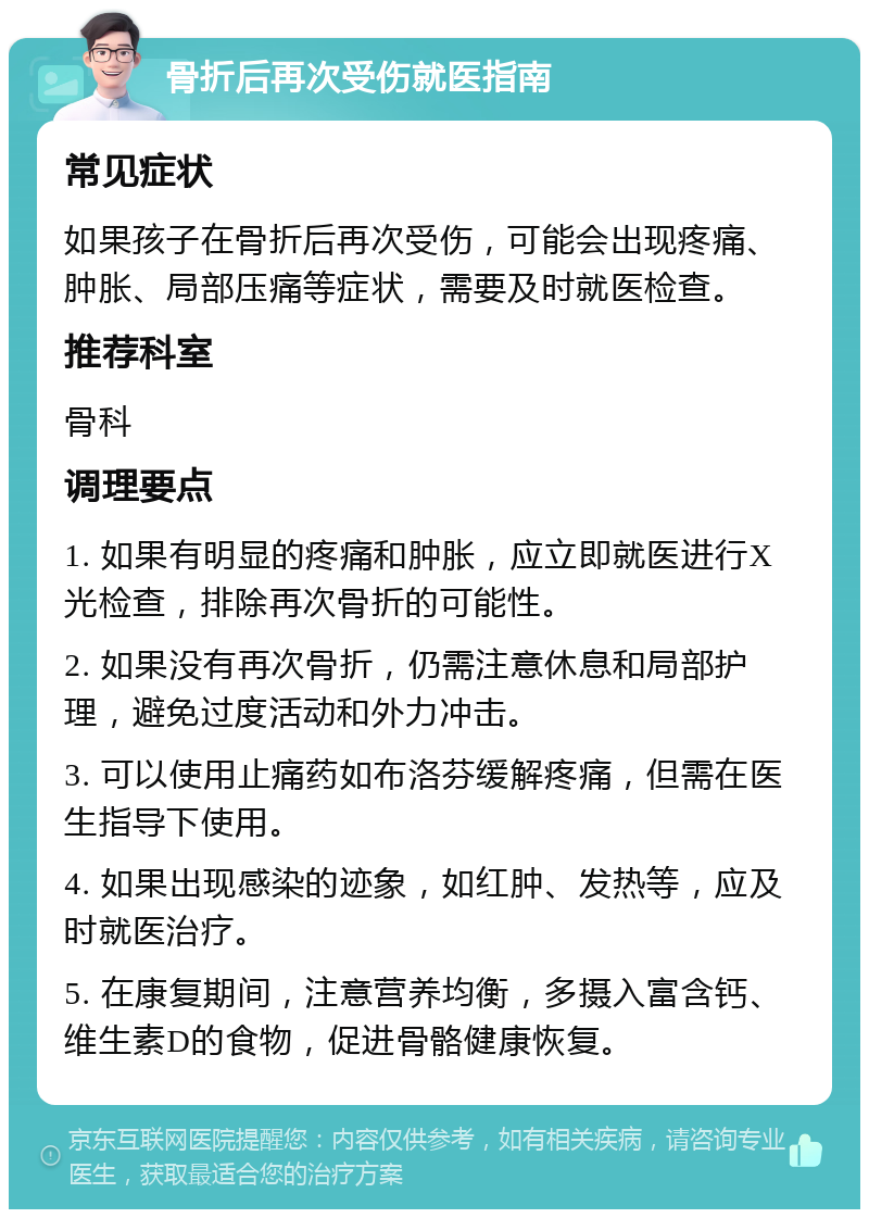 骨折后再次受伤就医指南 常见症状 如果孩子在骨折后再次受伤，可能会出现疼痛、肿胀、局部压痛等症状，需要及时就医检查。 推荐科室 骨科 调理要点 1. 如果有明显的疼痛和肿胀，应立即就医进行X光检查，排除再次骨折的可能性。 2. 如果没有再次骨折，仍需注意休息和局部护理，避免过度活动和外力冲击。 3. 可以使用止痛药如布洛芬缓解疼痛，但需在医生指导下使用。 4. 如果出现感染的迹象，如红肿、发热等，应及时就医治疗。 5. 在康复期间，注意营养均衡，多摄入富含钙、维生素D的食物，促进骨骼健康恢复。