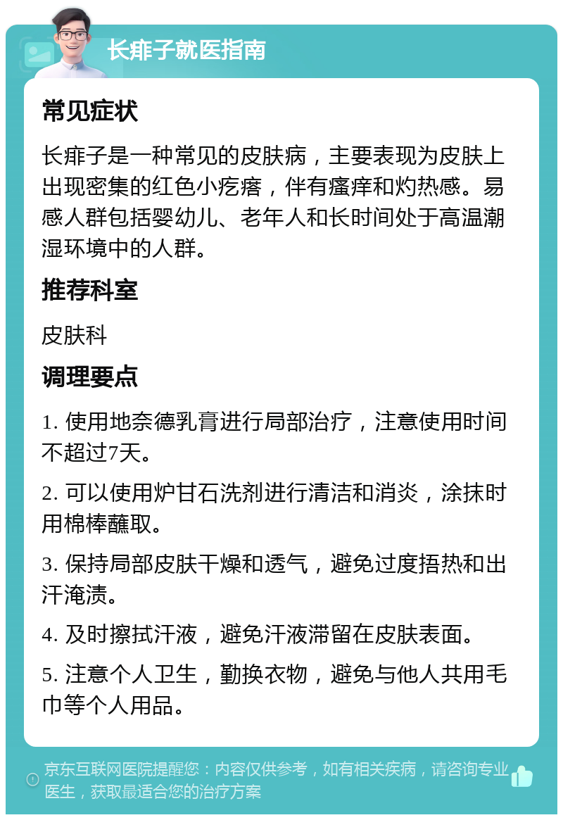 长痱子就医指南 常见症状 长痱子是一种常见的皮肤病，主要表现为皮肤上出现密集的红色小疙瘩，伴有瘙痒和灼热感。易感人群包括婴幼儿、老年人和长时间处于高温潮湿环境中的人群。 推荐科室 皮肤科 调理要点 1. 使用地奈德乳膏进行局部治疗，注意使用时间不超过7天。 2. 可以使用炉甘石洗剂进行清洁和消炎，涂抹时用棉棒蘸取。 3. 保持局部皮肤干燥和透气，避免过度捂热和出汗淹渍。 4. 及时擦拭汗液，避免汗液滞留在皮肤表面。 5. 注意个人卫生，勤换衣物，避免与他人共用毛巾等个人用品。