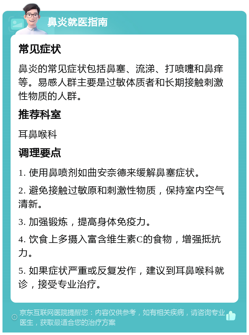 鼻炎就医指南 常见症状 鼻炎的常见症状包括鼻塞、流涕、打喷嚏和鼻痒等。易感人群主要是过敏体质者和长期接触刺激性物质的人群。 推荐科室 耳鼻喉科 调理要点 1. 使用鼻喷剂如曲安奈德来缓解鼻塞症状。 2. 避免接触过敏原和刺激性物质，保持室内空气清新。 3. 加强锻炼，提高身体免疫力。 4. 饮食上多摄入富含维生素C的食物，增强抵抗力。 5. 如果症状严重或反复发作，建议到耳鼻喉科就诊，接受专业治疗。