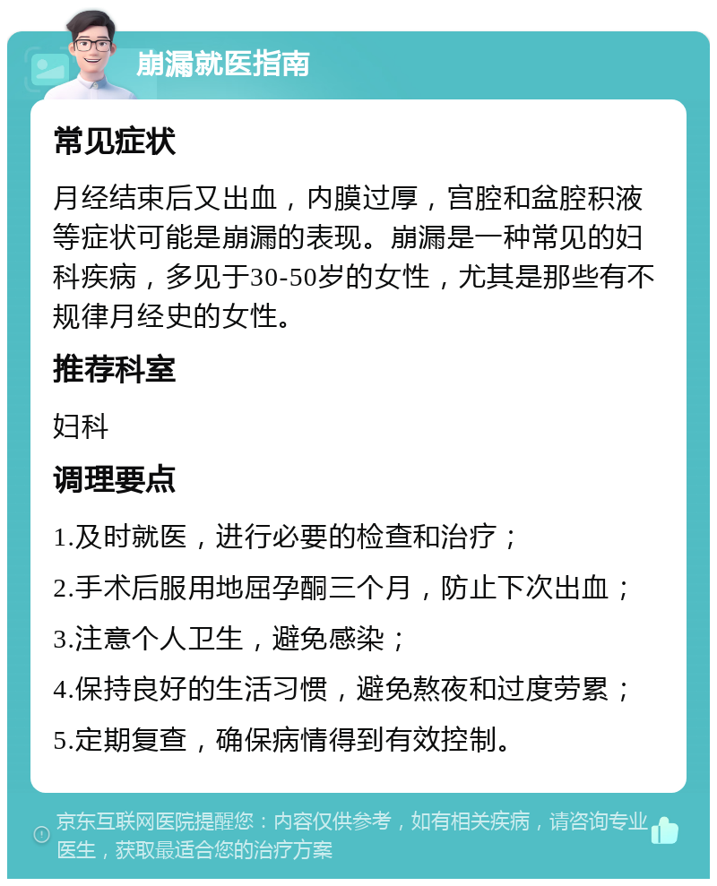 崩漏就医指南 常见症状 月经结束后又出血，内膜过厚，宫腔和盆腔积液等症状可能是崩漏的表现。崩漏是一种常见的妇科疾病，多见于30-50岁的女性，尤其是那些有不规律月经史的女性。 推荐科室 妇科 调理要点 1.及时就医，进行必要的检查和治疗； 2.手术后服用地屈孕酮三个月，防止下次出血； 3.注意个人卫生，避免感染； 4.保持良好的生活习惯，避免熬夜和过度劳累； 5.定期复查，确保病情得到有效控制。