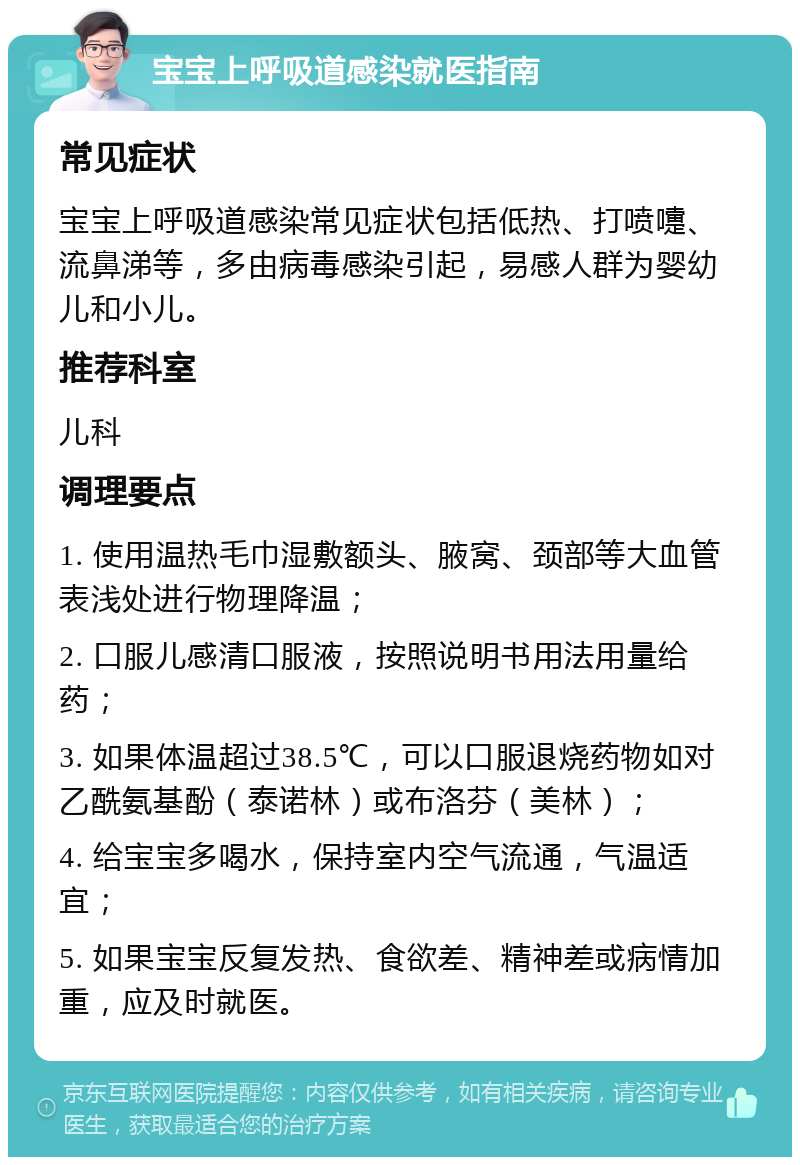 宝宝上呼吸道感染就医指南 常见症状 宝宝上呼吸道感染常见症状包括低热、打喷嚏、流鼻涕等，多由病毒感染引起，易感人群为婴幼儿和小儿。 推荐科室 儿科 调理要点 1. 使用温热毛巾湿敷额头、腋窝、颈部等大血管表浅处进行物理降温； 2. 口服儿感清口服液，按照说明书用法用量给药； 3. 如果体温超过38.5℃，可以口服退烧药物如对乙酰氨基酚（泰诺林）或布洛芬（美林）； 4. 给宝宝多喝水，保持室内空气流通，气温适宜； 5. 如果宝宝反复发热、食欲差、精神差或病情加重，应及时就医。