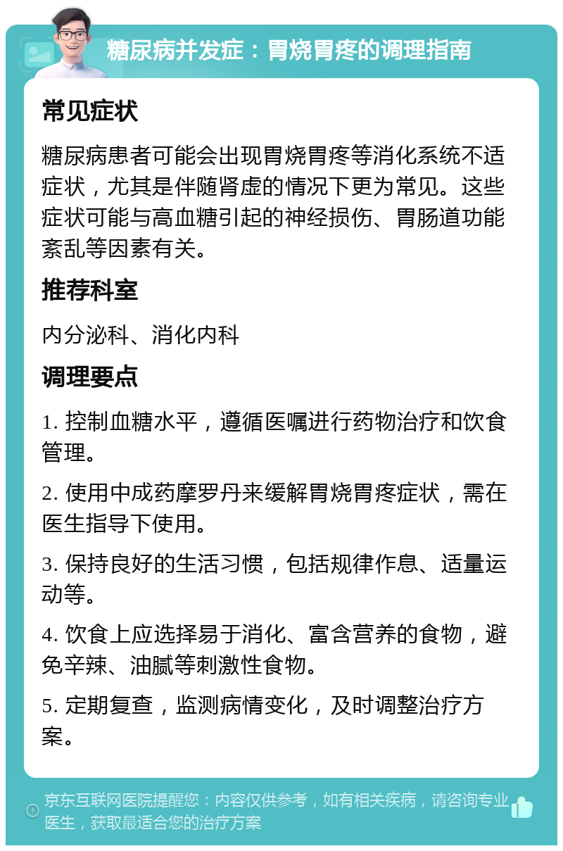 糖尿病并发症：胃烧胃疼的调理指南 常见症状 糖尿病患者可能会出现胃烧胃疼等消化系统不适症状，尤其是伴随肾虚的情况下更为常见。这些症状可能与高血糖引起的神经损伤、胃肠道功能紊乱等因素有关。 推荐科室 内分泌科、消化内科 调理要点 1. 控制血糖水平，遵循医嘱进行药物治疗和饮食管理。 2. 使用中成药摩罗丹来缓解胃烧胃疼症状，需在医生指导下使用。 3. 保持良好的生活习惯，包括规律作息、适量运动等。 4. 饮食上应选择易于消化、富含营养的食物，避免辛辣、油腻等刺激性食物。 5. 定期复查，监测病情变化，及时调整治疗方案。