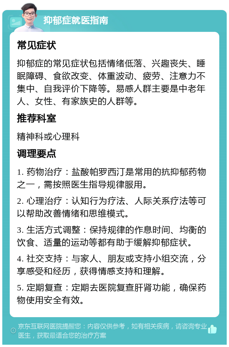 抑郁症就医指南 常见症状 抑郁症的常见症状包括情绪低落、兴趣丧失、睡眠障碍、食欲改变、体重波动、疲劳、注意力不集中、自我评价下降等。易感人群主要是中老年人、女性、有家族史的人群等。 推荐科室 精神科或心理科 调理要点 1. 药物治疗：盐酸帕罗西汀是常用的抗抑郁药物之一，需按照医生指导规律服用。 2. 心理治疗：认知行为疗法、人际关系疗法等可以帮助改善情绪和思维模式。 3. 生活方式调整：保持规律的作息时间、均衡的饮食、适量的运动等都有助于缓解抑郁症状。 4. 社交支持：与家人、朋友或支持小组交流，分享感受和经历，获得情感支持和理解。 5. 定期复查：定期去医院复查肝肾功能，确保药物使用安全有效。