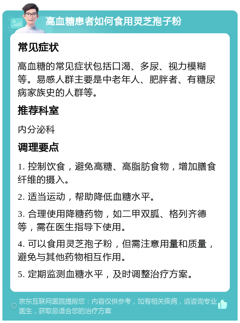 高血糖患者如何食用灵芝孢子粉 常见症状 高血糖的常见症状包括口渴、多尿、视力模糊等。易感人群主要是中老年人、肥胖者、有糖尿病家族史的人群等。 推荐科室 内分泌科 调理要点 1. 控制饮食，避免高糖、高脂肪食物，增加膳食纤维的摄入。 2. 适当运动，帮助降低血糖水平。 3. 合理使用降糖药物，如二甲双胍、格列齐德等，需在医生指导下使用。 4. 可以食用灵芝孢子粉，但需注意用量和质量，避免与其他药物相互作用。 5. 定期监测血糖水平，及时调整治疗方案。