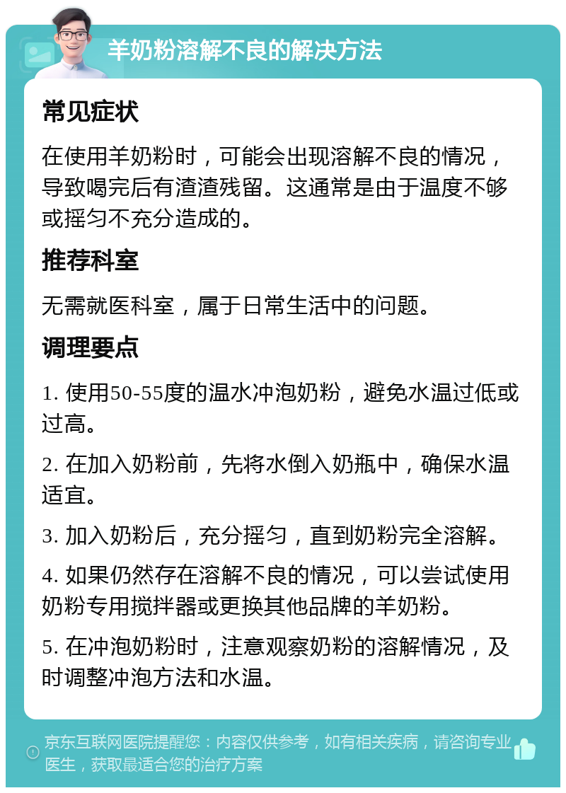 羊奶粉溶解不良的解决方法 常见症状 在使用羊奶粉时，可能会出现溶解不良的情况，导致喝完后有渣渣残留。这通常是由于温度不够或摇匀不充分造成的。 推荐科室 无需就医科室，属于日常生活中的问题。 调理要点 1. 使用50-55度的温水冲泡奶粉，避免水温过低或过高。 2. 在加入奶粉前，先将水倒入奶瓶中，确保水温适宜。 3. 加入奶粉后，充分摇匀，直到奶粉完全溶解。 4. 如果仍然存在溶解不良的情况，可以尝试使用奶粉专用搅拌器或更换其他品牌的羊奶粉。 5. 在冲泡奶粉时，注意观察奶粉的溶解情况，及时调整冲泡方法和水温。