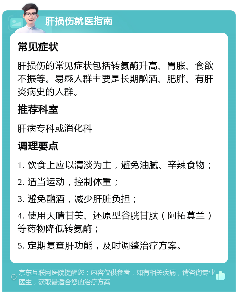 肝损伤就医指南 常见症状 肝损伤的常见症状包括转氨酶升高、胃胀、食欲不振等。易感人群主要是长期酗酒、肥胖、有肝炎病史的人群。 推荐科室 肝病专科或消化科 调理要点 1. 饮食上应以清淡为主，避免油腻、辛辣食物； 2. 适当运动，控制体重； 3. 避免酗酒，减少肝脏负担； 4. 使用天晴甘美、还原型谷胱甘肽（阿拓莫兰）等药物降低转氨酶； 5. 定期复查肝功能，及时调整治疗方案。