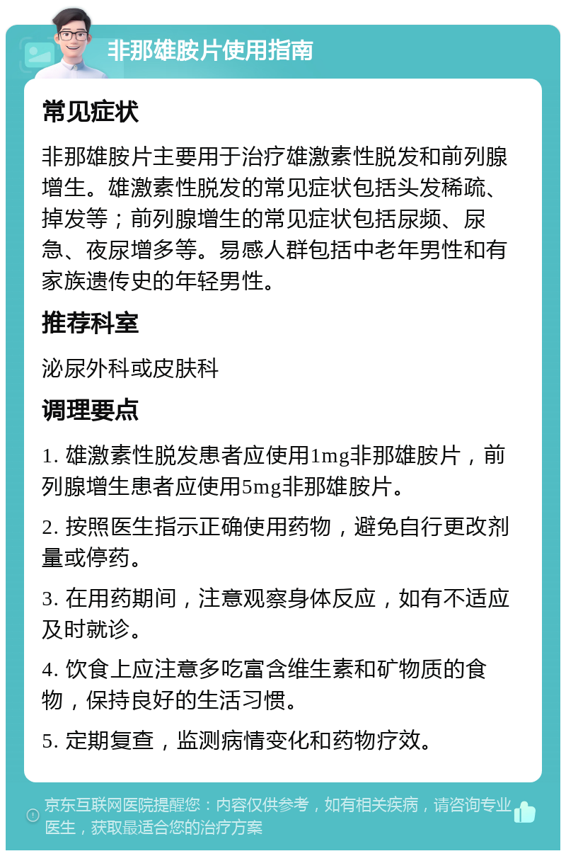 非那雄胺片使用指南 常见症状 非那雄胺片主要用于治疗雄激素性脱发和前列腺增生。雄激素性脱发的常见症状包括头发稀疏、掉发等；前列腺增生的常见症状包括尿频、尿急、夜尿增多等。易感人群包括中老年男性和有家族遗传史的年轻男性。 推荐科室 泌尿外科或皮肤科 调理要点 1. 雄激素性脱发患者应使用1mg非那雄胺片，前列腺增生患者应使用5mg非那雄胺片。 2. 按照医生指示正确使用药物，避免自行更改剂量或停药。 3. 在用药期间，注意观察身体反应，如有不适应及时就诊。 4. 饮食上应注意多吃富含维生素和矿物质的食物，保持良好的生活习惯。 5. 定期复查，监测病情变化和药物疗效。