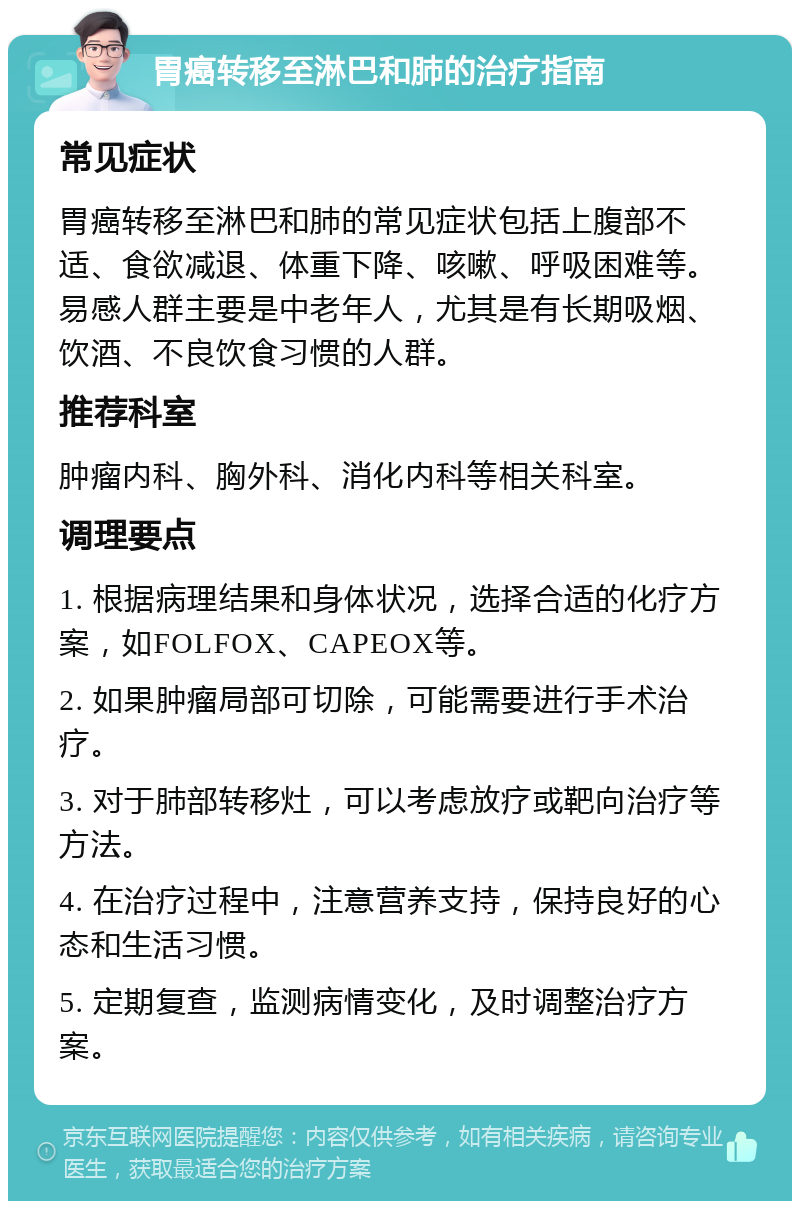 胃癌转移至淋巴和肺的治疗指南 常见症状 胃癌转移至淋巴和肺的常见症状包括上腹部不适、食欲减退、体重下降、咳嗽、呼吸困难等。易感人群主要是中老年人，尤其是有长期吸烟、饮酒、不良饮食习惯的人群。 推荐科室 肿瘤内科、胸外科、消化内科等相关科室。 调理要点 1. 根据病理结果和身体状况，选择合适的化疗方案，如FOLFOX、CAPEOX等。 2. 如果肿瘤局部可切除，可能需要进行手术治疗。 3. 对于肺部转移灶，可以考虑放疗或靶向治疗等方法。 4. 在治疗过程中，注意营养支持，保持良好的心态和生活习惯。 5. 定期复查，监测病情变化，及时调整治疗方案。