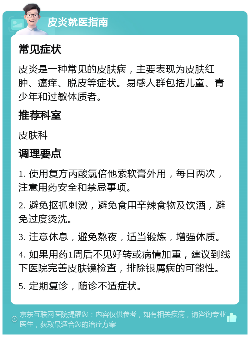 皮炎就医指南 常见症状 皮炎是一种常见的皮肤病，主要表现为皮肤红肿、瘙痒、脱皮等症状。易感人群包括儿童、青少年和过敏体质者。 推荐科室 皮肤科 调理要点 1. 使用复方丙酸氯倍他索软膏外用，每日两次，注意用药安全和禁忌事项。 2. 避免抠抓刺激，避免食用辛辣食物及饮酒，避免过度烫洗。 3. 注意休息，避免熬夜，适当锻炼，增强体质。 4. 如果用药1周后不见好转或病情加重，建议到线下医院完善皮肤镜检查，排除银屑病的可能性。 5. 定期复诊，随诊不适症状。