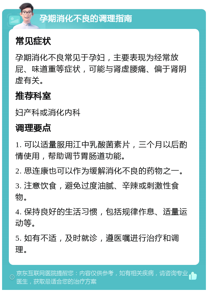 孕期消化不良的调理指南 常见症状 孕期消化不良常见于孕妇，主要表现为经常放屁、味道重等症状，可能与肾虚腰痛、偏于肾阴虚有关。 推荐科室 妇产科或消化内科 调理要点 1. 可以适量服用江中乳酸菌素片，三个月以后酌情使用，帮助调节胃肠道功能。 2. 思连康也可以作为缓解消化不良的药物之一。 3. 注意饮食，避免过度油腻、辛辣或刺激性食物。 4. 保持良好的生活习惯，包括规律作息、适量运动等。 5. 如有不适，及时就诊，遵医嘱进行治疗和调理。