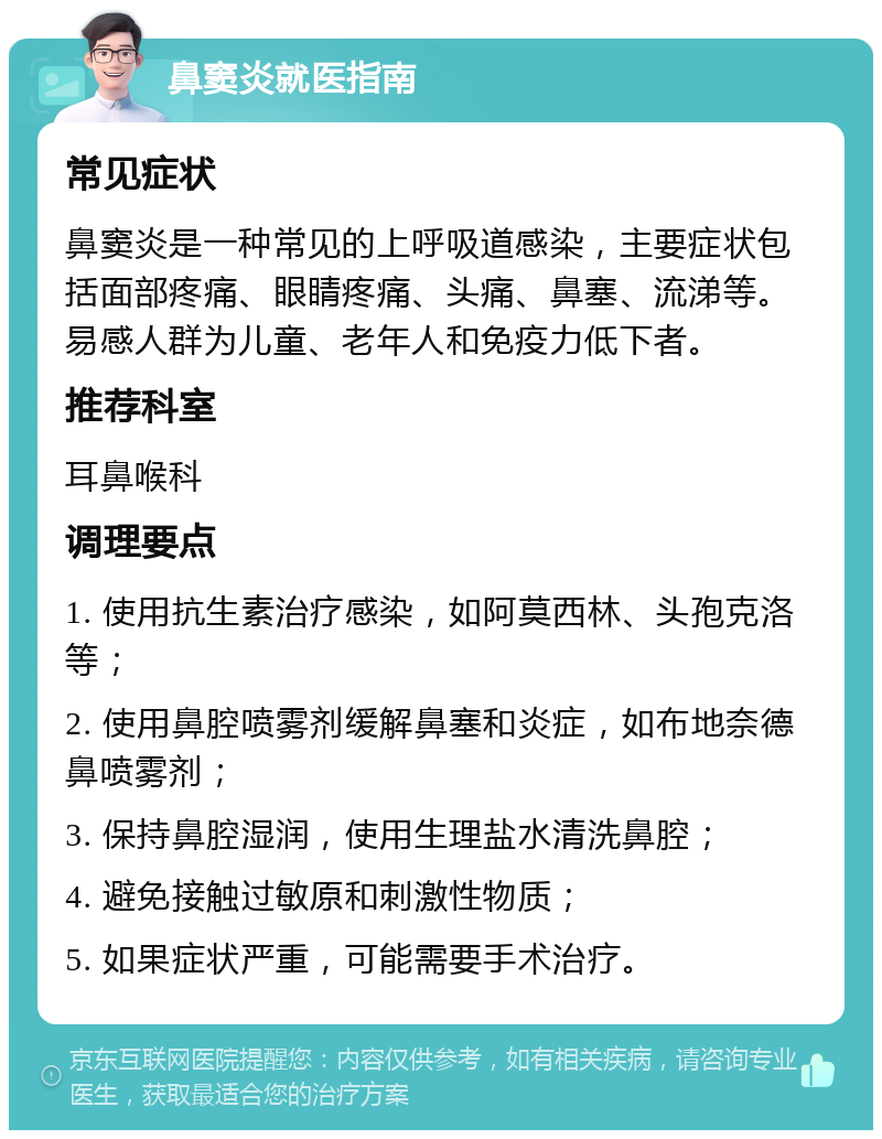 鼻窦炎就医指南 常见症状 鼻窦炎是一种常见的上呼吸道感染，主要症状包括面部疼痛、眼睛疼痛、头痛、鼻塞、流涕等。易感人群为儿童、老年人和免疫力低下者。 推荐科室 耳鼻喉科 调理要点 1. 使用抗生素治疗感染，如阿莫西林、头孢克洛等； 2. 使用鼻腔喷雾剂缓解鼻塞和炎症，如布地奈德鼻喷雾剂； 3. 保持鼻腔湿润，使用生理盐水清洗鼻腔； 4. 避免接触过敏原和刺激性物质； 5. 如果症状严重，可能需要手术治疗。