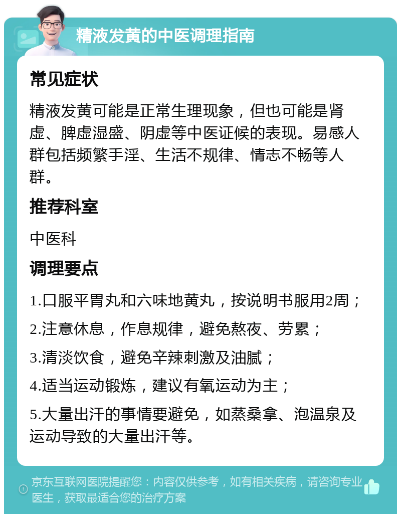 精液发黄的中医调理指南 常见症状 精液发黄可能是正常生理现象，但也可能是肾虚、脾虚湿盛、阴虚等中医证候的表现。易感人群包括频繁手淫、生活不规律、情志不畅等人群。 推荐科室 中医科 调理要点 1.口服平胃丸和六味地黄丸，按说明书服用2周； 2.注意休息，作息规律，避免熬夜、劳累； 3.清淡饮食，避免辛辣刺激及油腻； 4.适当运动锻炼，建议有氧运动为主； 5.大量出汗的事情要避免，如蒸桑拿、泡温泉及运动导致的大量出汗等。