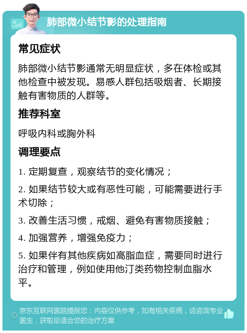 肺部微小结节影的处理指南 常见症状 肺部微小结节影通常无明显症状，多在体检或其他检查中被发现。易感人群包括吸烟者、长期接触有害物质的人群等。 推荐科室 呼吸内科或胸外科 调理要点 1. 定期复查，观察结节的变化情况； 2. 如果结节较大或有恶性可能，可能需要进行手术切除； 3. 改善生活习惯，戒烟、避免有害物质接触； 4. 加强营养，增强免疫力； 5. 如果伴有其他疾病如高脂血症，需要同时进行治疗和管理，例如使用他汀类药物控制血脂水平。