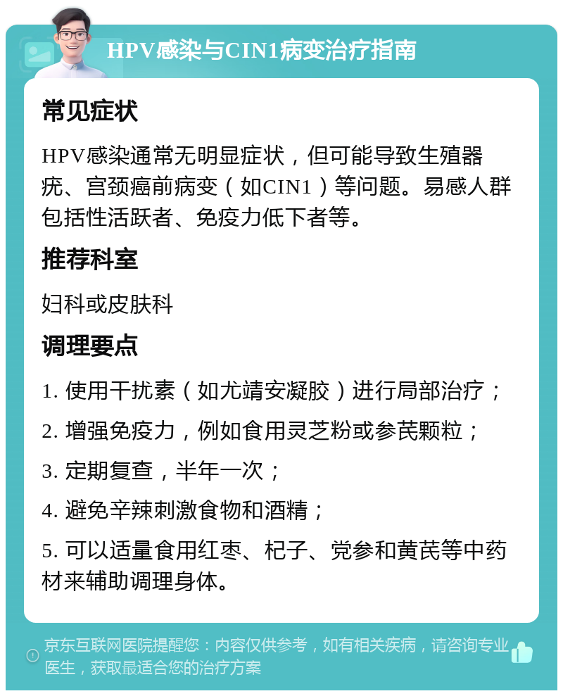 HPV感染与CIN1病变治疗指南 常见症状 HPV感染通常无明显症状，但可能导致生殖器疣、宫颈癌前病变（如CIN1）等问题。易感人群包括性活跃者、免疫力低下者等。 推荐科室 妇科或皮肤科 调理要点 1. 使用干扰素（如尤靖安凝胶）进行局部治疗； 2. 增强免疫力，例如食用灵芝粉或参芪颗粒； 3. 定期复查，半年一次； 4. 避免辛辣刺激食物和酒精； 5. 可以适量食用红枣、杞子、党参和黄芪等中药材来辅助调理身体。