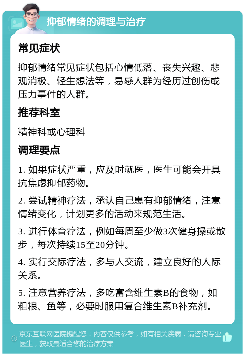 抑郁情绪的调理与治疗 常见症状 抑郁情绪常见症状包括心情低落、丧失兴趣、悲观消极、轻生想法等，易感人群为经历过创伤或压力事件的人群。 推荐科室 精神科或心理科 调理要点 1. 如果症状严重，应及时就医，医生可能会开具抗焦虑抑郁药物。 2. 尝试精神疗法，承认自己患有抑郁情绪，注意情绪变化，计划更多的活动来规范生活。 3. 进行体育疗法，例如每周至少做3次健身操或散步，每次持续15至20分钟。 4. 实行交际疗法，多与人交流，建立良好的人际关系。 5. 注意营养疗法，多吃富含维生素B的食物，如粗粮、鱼等，必要时服用复合维生素B补充剂。