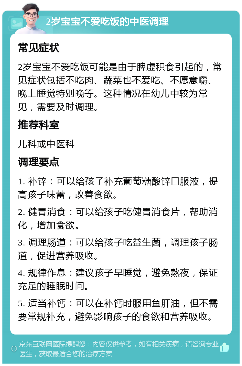 2岁宝宝不爱吃饭的中医调理 常见症状 2岁宝宝不爱吃饭可能是由于脾虚积食引起的，常见症状包括不吃肉、蔬菜也不爱吃、不愿意嚼、晚上睡觉特别晚等。这种情况在幼儿中较为常见，需要及时调理。 推荐科室 儿科或中医科 调理要点 1. 补锌：可以给孩子补充葡萄糖酸锌口服液，提高孩子味蕾，改善食欲。 2. 健胃消食：可以给孩子吃健胃消食片，帮助消化，增加食欲。 3. 调理肠道：可以给孩子吃益生菌，调理孩子肠道，促进营养吸收。 4. 规律作息：建议孩子早睡觉，避免熬夜，保证充足的睡眠时间。 5. 适当补钙：可以在补钙时服用鱼肝油，但不需要常规补充，避免影响孩子的食欲和营养吸收。