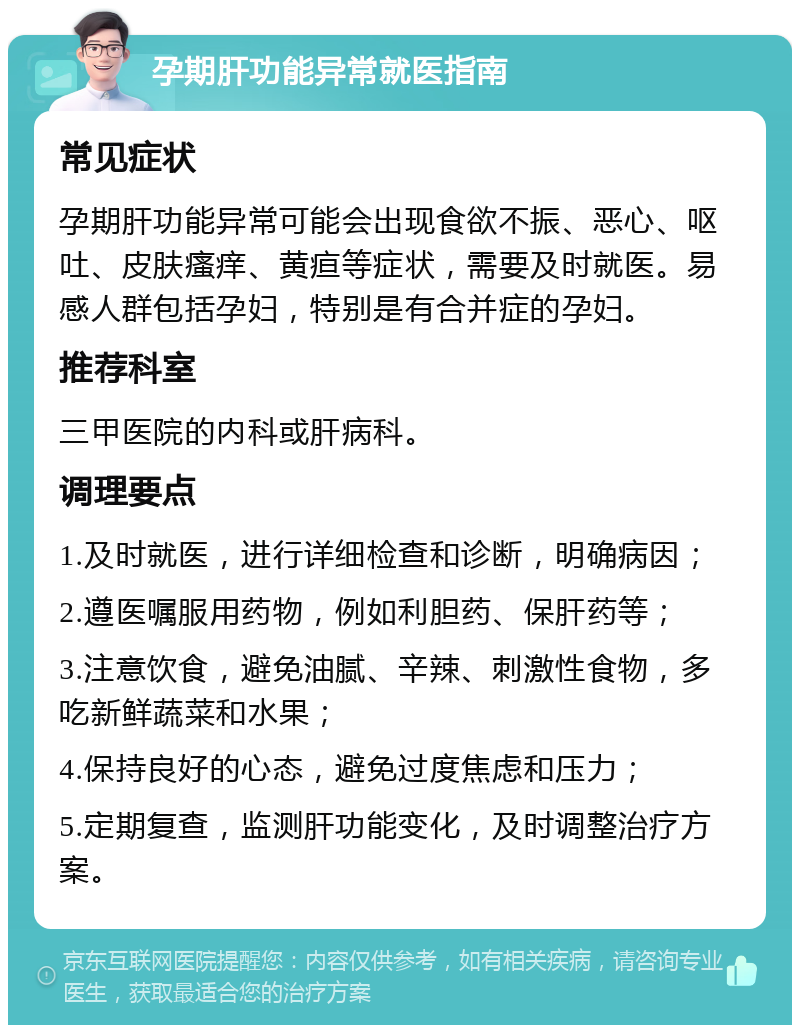 孕期肝功能异常就医指南 常见症状 孕期肝功能异常可能会出现食欲不振、恶心、呕吐、皮肤瘙痒、黄疸等症状，需要及时就医。易感人群包括孕妇，特别是有合并症的孕妇。 推荐科室 三甲医院的内科或肝病科。 调理要点 1.及时就医，进行详细检查和诊断，明确病因； 2.遵医嘱服用药物，例如利胆药、保肝药等； 3.注意饮食，避免油腻、辛辣、刺激性食物，多吃新鲜蔬菜和水果； 4.保持良好的心态，避免过度焦虑和压力； 5.定期复查，监测肝功能变化，及时调整治疗方案。