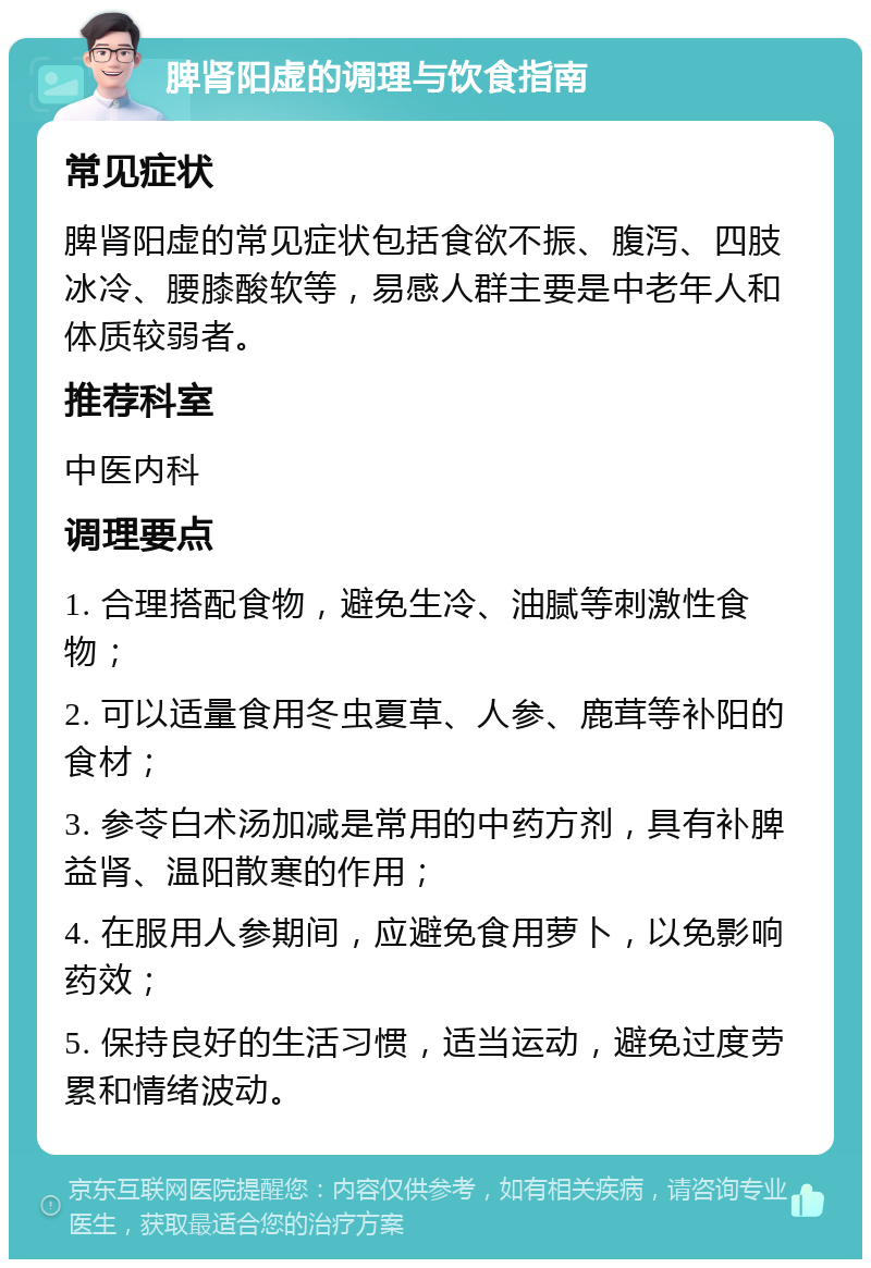 脾肾阳虚的调理与饮食指南 常见症状 脾肾阳虚的常见症状包括食欲不振、腹泻、四肢冰冷、腰膝酸软等，易感人群主要是中老年人和体质较弱者。 推荐科室 中医内科 调理要点 1. 合理搭配食物，避免生冷、油腻等刺激性食物； 2. 可以适量食用冬虫夏草、人参、鹿茸等补阳的食材； 3. 参苓白术汤加减是常用的中药方剂，具有补脾益肾、温阳散寒的作用； 4. 在服用人参期间，应避免食用萝卜，以免影响药效； 5. 保持良好的生活习惯，适当运动，避免过度劳累和情绪波动。