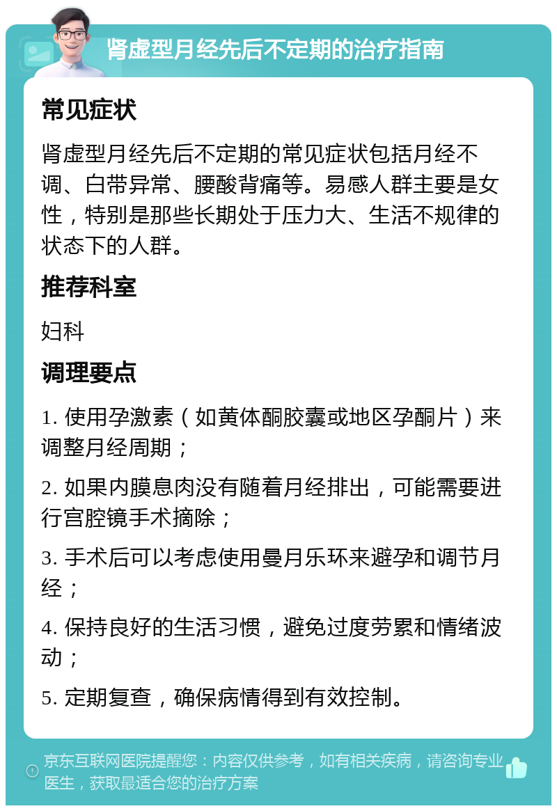 肾虚型月经先后不定期的治疗指南 常见症状 肾虚型月经先后不定期的常见症状包括月经不调、白带异常、腰酸背痛等。易感人群主要是女性，特别是那些长期处于压力大、生活不规律的状态下的人群。 推荐科室 妇科 调理要点 1. 使用孕激素（如黄体酮胶囊或地区孕酮片）来调整月经周期； 2. 如果内膜息肉没有随着月经排出，可能需要进行宫腔镜手术摘除； 3. 手术后可以考虑使用曼月乐环来避孕和调节月经； 4. 保持良好的生活习惯，避免过度劳累和情绪波动； 5. 定期复查，确保病情得到有效控制。