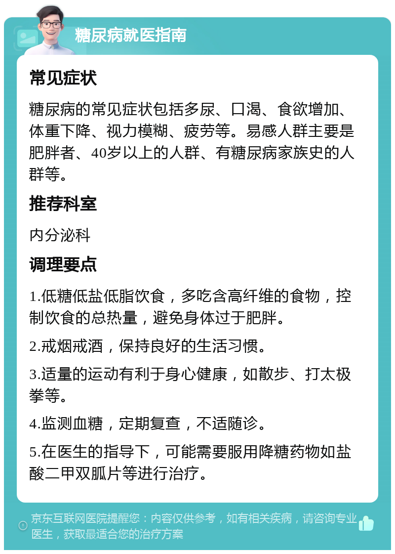 糖尿病就医指南 常见症状 糖尿病的常见症状包括多尿、口渴、食欲增加、体重下降、视力模糊、疲劳等。易感人群主要是肥胖者、40岁以上的人群、有糖尿病家族史的人群等。 推荐科室 内分泌科 调理要点 1.低糖低盐低脂饮食，多吃含高纤维的食物，控制饮食的总热量，避免身体过于肥胖。 2.戒烟戒酒，保持良好的生活习惯。 3.适量的运动有利于身心健康，如散步、打太极拳等。 4.监测血糖，定期复查，不适随诊。 5.在医生的指导下，可能需要服用降糖药物如盐酸二甲双胍片等进行治疗。