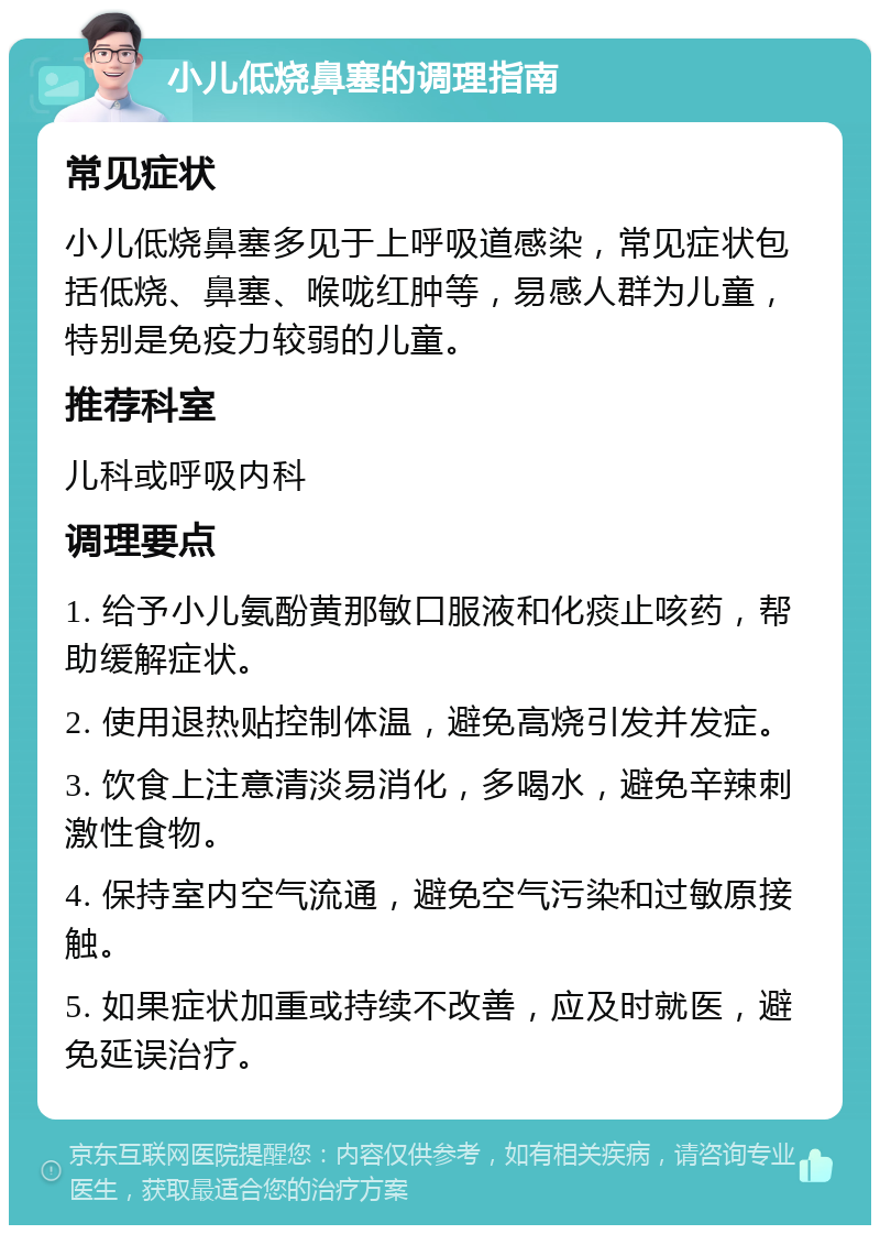 小儿低烧鼻塞的调理指南 常见症状 小儿低烧鼻塞多见于上呼吸道感染，常见症状包括低烧、鼻塞、喉咙红肿等，易感人群为儿童，特别是免疫力较弱的儿童。 推荐科室 儿科或呼吸内科 调理要点 1. 给予小儿氨酚黄那敏口服液和化痰止咳药，帮助缓解症状。 2. 使用退热贴控制体温，避免高烧引发并发症。 3. 饮食上注意清淡易消化，多喝水，避免辛辣刺激性食物。 4. 保持室内空气流通，避免空气污染和过敏原接触。 5. 如果症状加重或持续不改善，应及时就医，避免延误治疗。