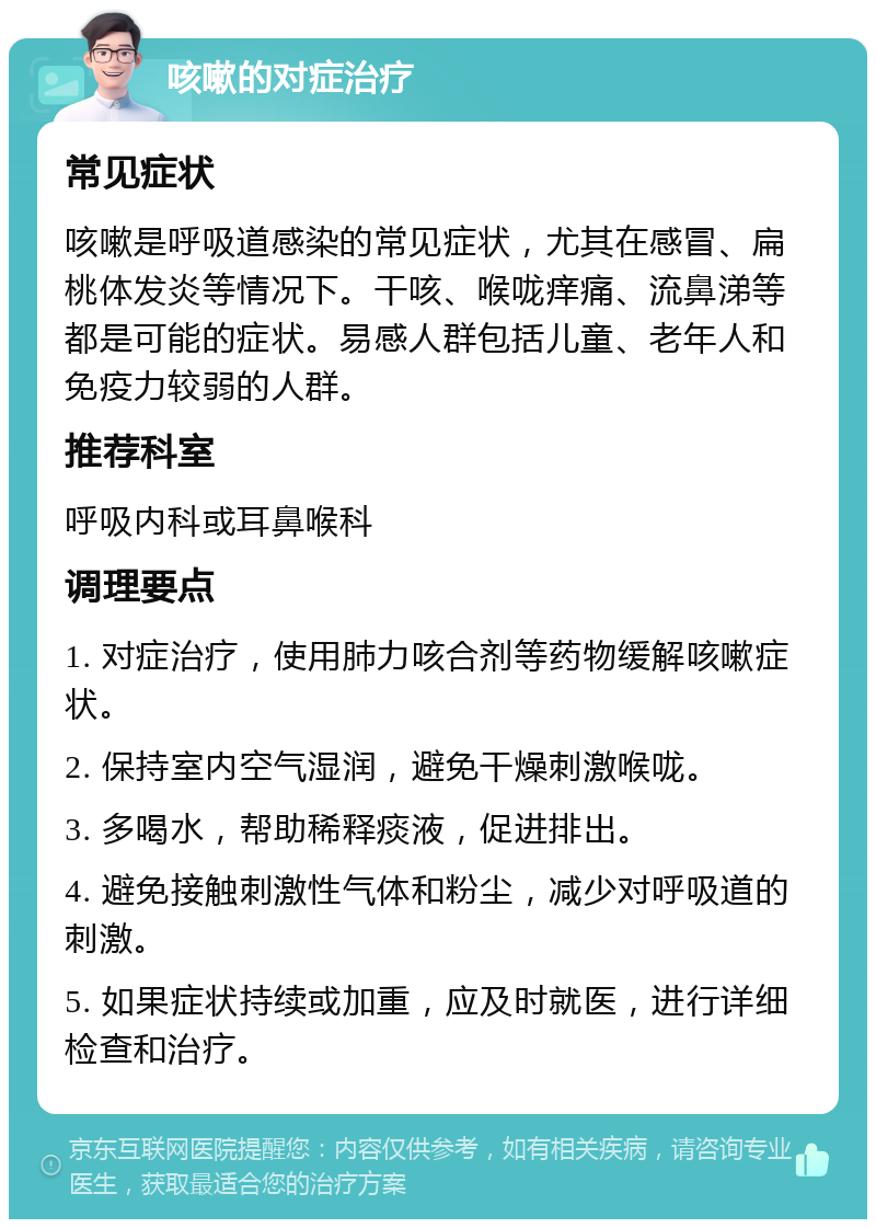 咳嗽的对症治疗 常见症状 咳嗽是呼吸道感染的常见症状，尤其在感冒、扁桃体发炎等情况下。干咳、喉咙痒痛、流鼻涕等都是可能的症状。易感人群包括儿童、老年人和免疫力较弱的人群。 推荐科室 呼吸内科或耳鼻喉科 调理要点 1. 对症治疗，使用肺力咳合剂等药物缓解咳嗽症状。 2. 保持室内空气湿润，避免干燥刺激喉咙。 3. 多喝水，帮助稀释痰液，促进排出。 4. 避免接触刺激性气体和粉尘，减少对呼吸道的刺激。 5. 如果症状持续或加重，应及时就医，进行详细检查和治疗。