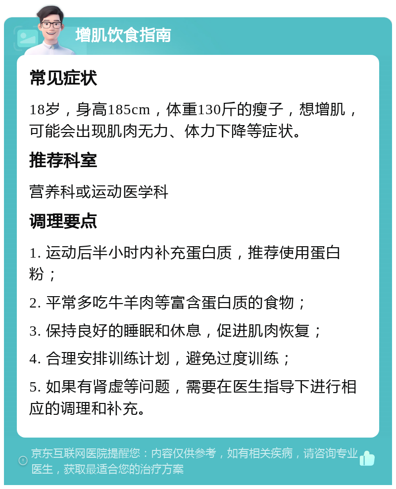 增肌饮食指南 常见症状 18岁，身高185cm，体重130斤的瘦子，想增肌，可能会出现肌肉无力、体力下降等症状。 推荐科室 营养科或运动医学科 调理要点 1. 运动后半小时内补充蛋白质，推荐使用蛋白粉； 2. 平常多吃牛羊肉等富含蛋白质的食物； 3. 保持良好的睡眠和休息，促进肌肉恢复； 4. 合理安排训练计划，避免过度训练； 5. 如果有肾虚等问题，需要在医生指导下进行相应的调理和补充。