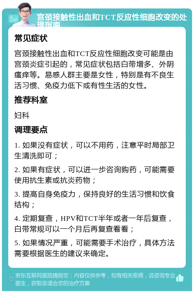 宫颈接触性出血和TCT反应性细胞改变的处理指南 常见症状 宫颈接触性出血和TCT反应性细胞改变可能是由宫颈炎症引起的，常见症状包括白带增多、外阴瘙痒等。易感人群主要是女性，特别是有不良生活习惯、免疫力低下或有性生活的女性。 推荐科室 妇科 调理要点 1. 如果没有症状，可以不用药，注意平时局部卫生清洗即可； 2. 如果有症状，可以进一步咨询购药，可能需要使用抗生素或抗炎药物； 3. 提高自身免疫力，保持良好的生活习惯和饮食结构； 4. 定期复查，HPV和TCT半年或者一年后复查，白带常规可以一个月后再复查看看； 5. 如果情况严重，可能需要手术治疗，具体方法需要根据医生的建议来确定。