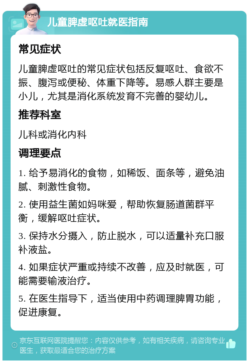 儿童脾虚呕吐就医指南 常见症状 儿童脾虚呕吐的常见症状包括反复呕吐、食欲不振、腹泻或便秘、体重下降等。易感人群主要是小儿，尤其是消化系统发育不完善的婴幼儿。 推荐科室 儿科或消化内科 调理要点 1. 给予易消化的食物，如稀饭、面条等，避免油腻、刺激性食物。 2. 使用益生菌如妈咪爱，帮助恢复肠道菌群平衡，缓解呕吐症状。 3. 保持水分摄入，防止脱水，可以适量补充口服补液盐。 4. 如果症状严重或持续不改善，应及时就医，可能需要输液治疗。 5. 在医生指导下，适当使用中药调理脾胃功能，促进康复。