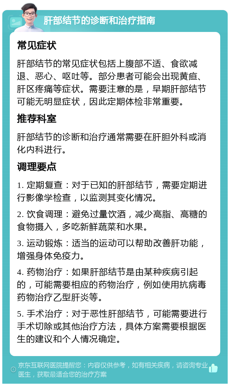 肝部结节的诊断和治疗指南 常见症状 肝部结节的常见症状包括上腹部不适、食欲减退、恶心、呕吐等。部分患者可能会出现黄疸、肝区疼痛等症状。需要注意的是，早期肝部结节可能无明显症状，因此定期体检非常重要。 推荐科室 肝部结节的诊断和治疗通常需要在肝胆外科或消化内科进行。 调理要点 1. 定期复查：对于已知的肝部结节，需要定期进行影像学检查，以监测其变化情况。 2. 饮食调理：避免过量饮酒，减少高脂、高糖的食物摄入，多吃新鲜蔬菜和水果。 3. 运动锻炼：适当的运动可以帮助改善肝功能，增强身体免疫力。 4. 药物治疗：如果肝部结节是由某种疾病引起的，可能需要相应的药物治疗，例如使用抗病毒药物治疗乙型肝炎等。 5. 手术治疗：对于恶性肝部结节，可能需要进行手术切除或其他治疗方法，具体方案需要根据医生的建议和个人情况确定。