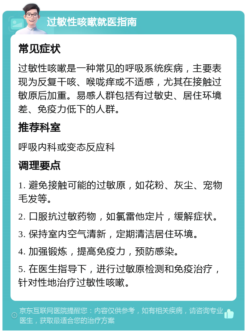 过敏性咳嗽就医指南 常见症状 过敏性咳嗽是一种常见的呼吸系统疾病，主要表现为反复干咳、喉咙痒或不适感，尤其在接触过敏原后加重。易感人群包括有过敏史、居住环境差、免疫力低下的人群。 推荐科室 呼吸内科或变态反应科 调理要点 1. 避免接触可能的过敏原，如花粉、灰尘、宠物毛发等。 2. 口服抗过敏药物，如氯雷他定片，缓解症状。 3. 保持室内空气清新，定期清洁居住环境。 4. 加强锻炼，提高免疫力，预防感染。 5. 在医生指导下，进行过敏原检测和免疫治疗，针对性地治疗过敏性咳嗽。