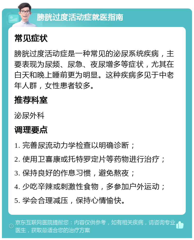 膀胱过度活动症就医指南 常见症状 膀胱过度活动症是一种常见的泌尿系统疾病，主要表现为尿频、尿急、夜尿增多等症状，尤其在白天和晚上睡前更为明显。这种疾病多见于中老年人群，女性患者较多。 推荐科室 泌尿外科 调理要点 1. 完善尿流动力学检查以明确诊断； 2. 使用卫喜康或托特罗定片等药物进行治疗； 3. 保持良好的作息习惯，避免熬夜； 4. 少吃辛辣或刺激性食物，多参加户外运动； 5. 学会合理减压，保持心情愉快。