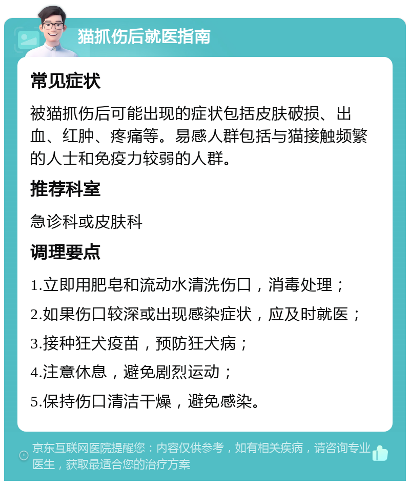 猫抓伤后就医指南 常见症状 被猫抓伤后可能出现的症状包括皮肤破损、出血、红肿、疼痛等。易感人群包括与猫接触频繁的人士和免疫力较弱的人群。 推荐科室 急诊科或皮肤科 调理要点 1.立即用肥皂和流动水清洗伤口，消毒处理； 2.如果伤口较深或出现感染症状，应及时就医； 3.接种狂犬疫苗，预防狂犬病； 4.注意休息，避免剧烈运动； 5.保持伤口清洁干燥，避免感染。