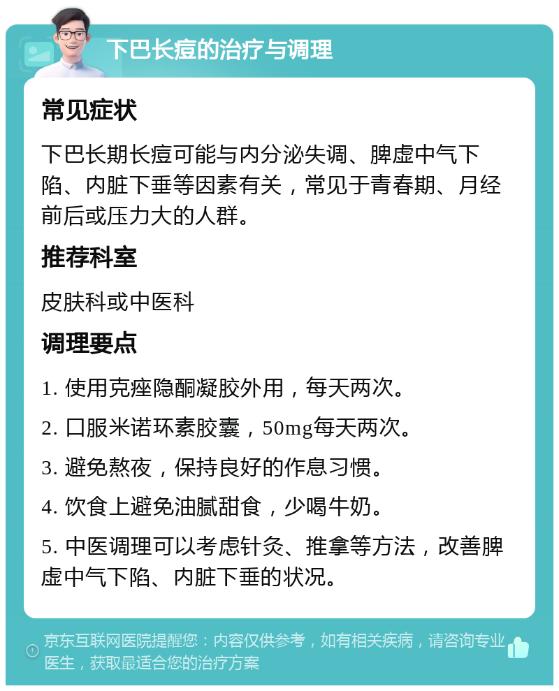 下巴长痘的治疗与调理 常见症状 下巴长期长痘可能与内分泌失调、脾虚中气下陷、内脏下垂等因素有关，常见于青春期、月经前后或压力大的人群。 推荐科室 皮肤科或中医科 调理要点 1. 使用克痤隐酮凝胶外用，每天两次。 2. 口服米诺环素胶囊，50mg每天两次。 3. 避免熬夜，保持良好的作息习惯。 4. 饮食上避免油腻甜食，少喝牛奶。 5. 中医调理可以考虑针灸、推拿等方法，改善脾虚中气下陷、内脏下垂的状况。