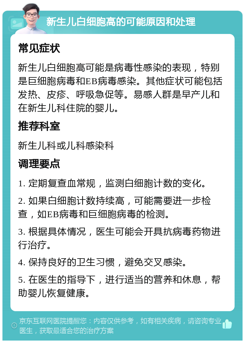 新生儿白细胞高的可能原因和处理 常见症状 新生儿白细胞高可能是病毒性感染的表现，特别是巨细胞病毒和EB病毒感染。其他症状可能包括发热、皮疹、呼吸急促等。易感人群是早产儿和在新生儿科住院的婴儿。 推荐科室 新生儿科或儿科感染科 调理要点 1. 定期复查血常规，监测白细胞计数的变化。 2. 如果白细胞计数持续高，可能需要进一步检查，如EB病毒和巨细胞病毒的检测。 3. 根据具体情况，医生可能会开具抗病毒药物进行治疗。 4. 保持良好的卫生习惯，避免交叉感染。 5. 在医生的指导下，进行适当的营养和休息，帮助婴儿恢复健康。