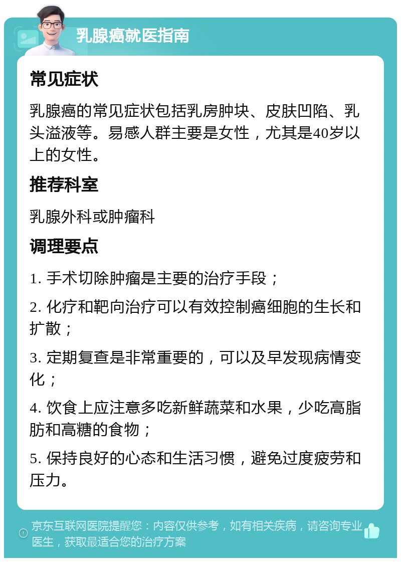 乳腺癌就医指南 常见症状 乳腺癌的常见症状包括乳房肿块、皮肤凹陷、乳头溢液等。易感人群主要是女性，尤其是40岁以上的女性。 推荐科室 乳腺外科或肿瘤科 调理要点 1. 手术切除肿瘤是主要的治疗手段； 2. 化疗和靶向治疗可以有效控制癌细胞的生长和扩散； 3. 定期复查是非常重要的，可以及早发现病情变化； 4. 饮食上应注意多吃新鲜蔬菜和水果，少吃高脂肪和高糖的食物； 5. 保持良好的心态和生活习惯，避免过度疲劳和压力。